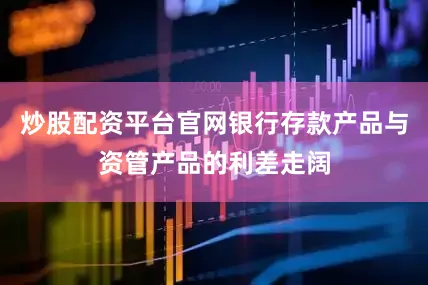 炒股配资平台官网银行存款产品与资管产品的利差走阔