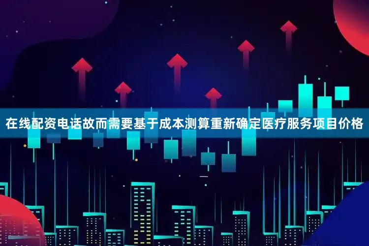 在线配资电话故而需要基于成本测算重新确定医疗服务项目价格