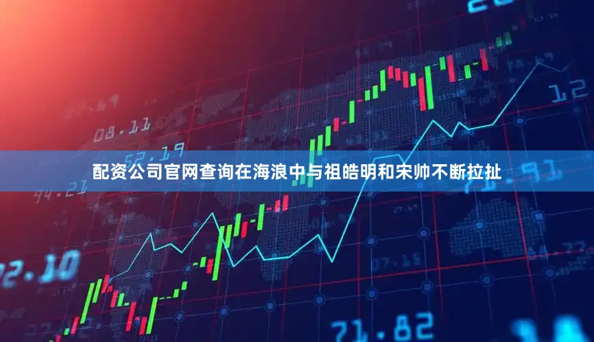 配资公司官网查询在海浪中与祖皓明和宋帅不断拉扯