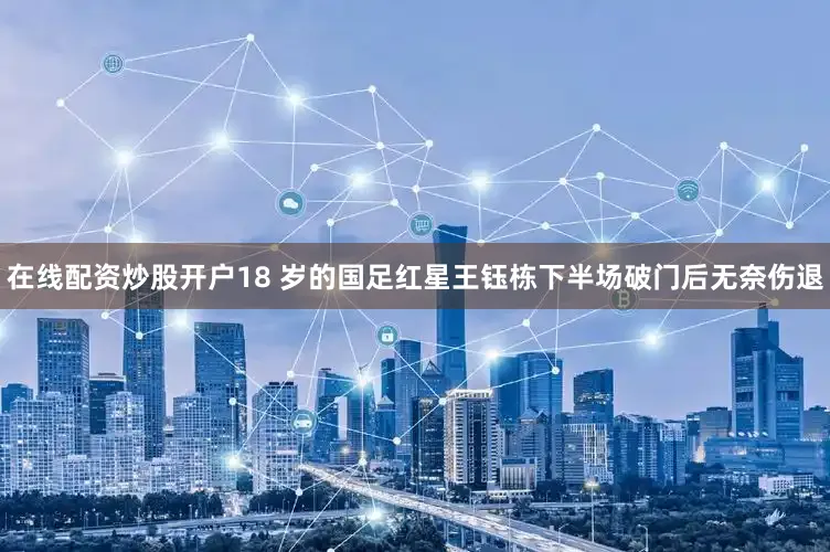 在线配资炒股开户18 岁的国足红星王钰栋下半场破门后无奈伤退