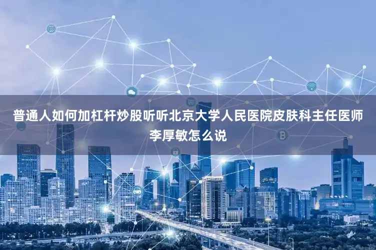 普通人如何加杠杆炒股听听北京大学人民医院皮肤科主任医师李厚敏怎么说