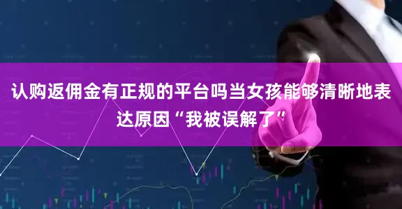 认购返佣金有正规的平台吗当女孩能够清晰地表达原因“我被误解了”
