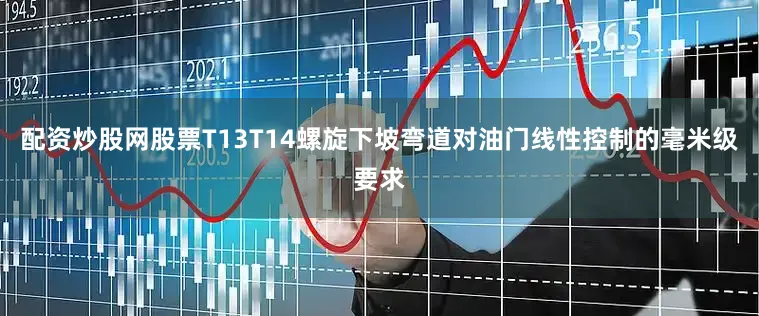 配资炒股网股票T13T14螺旋下坡弯道对油门线性控制的毫米级要求