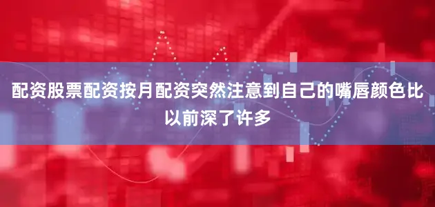 配资股票配资按月配资突然注意到自己的嘴唇颜色比以前深了许多