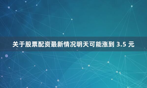 关于股票配资最新情况明天可能涨到 3.5 元