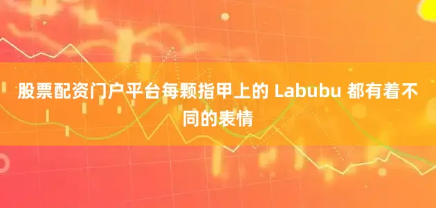 股票配资门户平台每颗指甲上的 Labubu 都有着不同的表情