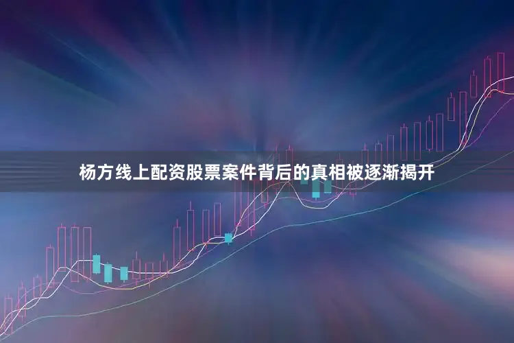 杨方线上配资股票案件背后的真相被逐渐揭开