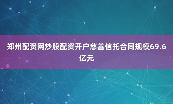 郑州配资网炒股配资开户慈善信托合同规模69.6亿元