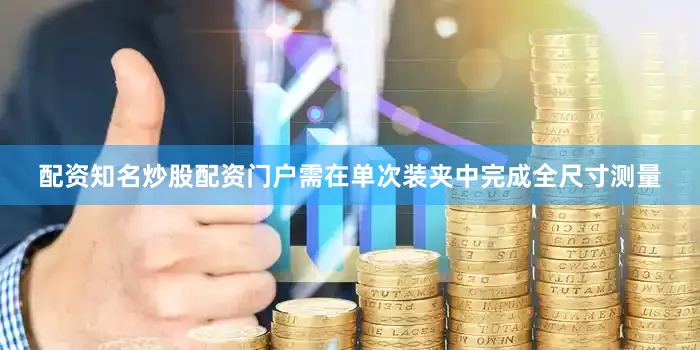 配资知名炒股配资门户需在单次装夹中完成全尺寸测量